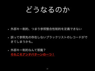どうなるのか
• 外部キー制約、つまり参照整合性制約を定義できない
• 誤って参照先の存在しないブラックリストのレコードがで
きてしまうかも。
• 外部キー制約なんて邪魔？ 
それこそアンチパターンの一つ！
!31
 