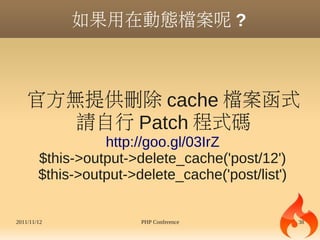 如果用在動態檔案呢 ?



    官方無提供刪除 cache 檔案函式
       請自行 Patch 程式碼
                  http://goo.gl/03IrZ
        $this->output->delete_cache('post/12')
        $this->output->delete_cache('post/list')


2011/11/12              PHP Conference             38
 