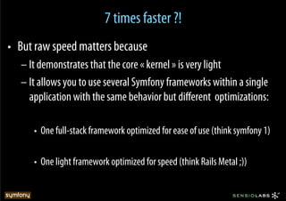 7 times faster ?!
•  But raw speed matters because
   – It demonstrates that the core « kernel » is very light
   – It allows you to use several Symfony frameworks within a single
     application with the same behavior but diﬀerent optimizations:

      •  One full-stack framework optimized for ease of use (think symfony 1)

      •  One light framework optimized for speed (think Rails Metal ;))
 