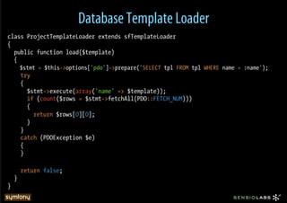 Database Template Loader
class ProjectTemplateLoader extends sfTemplateLoader
{
  public function load($template)
  {
        $stmt = $this->options['pdo']->prepare('SELECT tpl FROM tpl WHERE name = :name');
        try
        {
          $stmt->execute(array('name' => $template));
          if (count($rows = $stmt->fetchAll(PDO::FETCH_NUM)))
          {
            return $rows[0][0];
          }
        }
        catch (PDOException $e)
        {
        }

        return false;
    }
}
 
