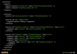 <container>
  <imports>
    <import resource="config.yml" class="sfServiceLoaderFileYaml" />
    <import resource="template_loader.xml" />
  </imports>

  <services>
    <service id="event_dispatcher" class="sfEventDispatcher" />

    <service id="pdo" class="PDO">
      <argument>sqlite::memory:</argument>
    </service>

    <service id="template_renderer" class="ProjectTemplateRenderer" lazy="true">
      <argument type="service" id="event_dispatcher" />
    </service>

    <service id="template" class="sfTemplateEngine" lazy="true">
      <argument type="service" id="event_dispatcher" />
      <argument type="service" id="template_loader" />
      <argument type="collection">
        <argument type="service" key="user" id="template_renderer" />
      </argument>
    </service>
  </services>
</container>
 