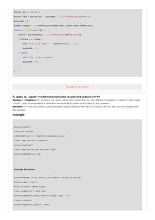 $target_dir = "upload/";
$target_file = $target_dir . basename($_FILES["fileToUpload"]["name"]);
$uploadOk = 1;
$imageFileType = strtolower(pathinfo($target_file,PATHINFO_EXTENSION));
if(isset($_POST["submit"])) {
$check = getimagesize($_FILES["fileToUpload"]["tmp_name"]);
if($check !== false) {
echo "File is an image - " . $check["mime"] . ".";
$uploadOk = 1;
} else {
echo "File is not an image.";
$uploadOk = 0;
}
}
 Ques. 15. Explain the difference between session and cookies in PHP?
Session and Cookies both functions are used to store information. But the main difference between a session and a cookie
is that in case of session data is stored on the server but cookies stored data on the browsers.
Sessions are more secure than cookies because session stored information on servers. We can also turn off Cookies from
the browser.
Example
session_start();
//session variable
$_SESSION['user'] = 'BestInterviewQuestion.com';
//destroyed the entire sessions
session_destroy();
//Destroyed the session variable "user".
unset($_SESSION['user']);
Example of Cookies
setcookie(name, value, expire, path,domain, secure, httponly);
$cookie_uame = "user";
$cookie_uvalue= "Umesh Singh";
//set cookies for 1 hour time
setcookie($cookie_uname, $cookie_uvalue, 3600, "/");
//expire cookies
setcookie($cookie_uname,"",-3600);
 suggest an answer
 