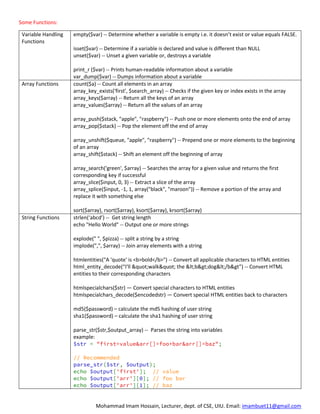 Mohammad Imam Hossain, Lecturer, dept. of CSE, UIU. Email: imambuet11@gmail.com
Some Functions:
Variable Handling
Functions
empty($var) -- Determine whether a variable is empty i.e. it doesn’t exist or value equals FALSE.
isset($var) -- Determine if a variable is declared and value is different than NULL
unset($var) -- Unset a given variable or, destroys a variable
print_r ($var) -- Prints human-readable information about a variable
var_dump($var) -- Dumps information about a variable
Array Functions count($a) -- Count all elements in an array
array_key_exists('first', $search_array) -- Checks if the given key or index exists in the array
array_keys($array) -- Return all the keys of an array
array_values($array) -- Return all the values of an array
array_push($stack, "apple", "raspberry") -- Push one or more elements onto the end of array
array_pop($stack) -- Pop the element off the end of array
array_unshift($queue, "apple", "raspberry") -- Prepend one or more elements to the beginning
of an array
array_shift($stack) -- Shift an element off the beginning of array
array_search('green', $array) -- Searches the array for a given value and returns the first
corresponding key if successful
array_slice($input, 0, 3) -- Extract a slice of the array
array_splice($input, -1, 1, array("black", "maroon")) -- Remove a portion of the array and
replace it with something else
sort($array), rsort($array), ksort($array), krsort($array)
String Functions strlen(‘abcd’) -- Get string length
echo "Hello World" -- Output one or more strings
explode(" ", $pizza) -- split a string by a string
implode(",", $array) -- Join array elements with a string
htmlentities("A 'quote' is <b>bold</b>") -- Convert all applicable characters to HTML entities
html_entity_decode(“I'll &quot;walk&quot; the &lt;b&gt;dog&lt;/b&gt”) -- Convert HTML
entities to their corresponding characters
htmlspecialchars($str) — Convert special characters to HTML entities
htmlspecialchars_decode($encodedstr) — Convert special HTML entities back to characters
md5($password) – calculate the md5 hashing of user string
sha1($password) – calculate the sha1 hashing of user string
parse_str($str,$output_array) -- Parses the string into variables
example:
$str = "first=value&arr[]=foo+bar&arr[]=baz";
// Recommended
parse_str($str, $output);
echo $output['first']; // value
echo $output['arr'][0]; // foo bar
echo $output['arr'][1]; // baz
 