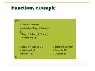 Functions exampleFunctions example
<?php
// This is a function
function foo($arg_1, $arg_2)
{
$arg_2 = $arg_1 * $arg_2;
return $arg_2;
}
$result_1 = foo(12, 3); // Store the function
echo $result_1; // Outputs 36
echo foo(12, 3); // Outputs 36
?>
 