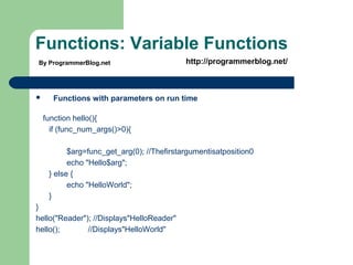 Functions: Variable Functions
 Functions with parameters on run time
function hello(){
if (func_num_args()>0){
$arg=func_get_arg(0); //Thefirstargumentisatposition0
echo "Hello$arg";
} else {
echo "HelloWorld";
}
}
hello("Reader"); //Displays"HelloReader"
hello(); //Displays"HelloWorld"
By ProgrammerBlog.net http://programmerblog.net/
 