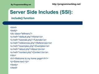Server Side Includes (SSI):
include() function
<html>
<body>
<div class="leftmenu">
<a href="/default.php">Home</a>
<a href="/tutorials.php">Tutorials</a>
<a href="/references.php">References</a>
<a href="/examples.php">Examples</a>
<a href="/about.php">About Us</a>
<a href="/contact.php">Contact Us</a>
</div>
<h1>Welcome to my home page!</h1>
<p>Some text.</p>
</body>
</html>
By ProgrammerBlog.net http://programmerblog.net/
 