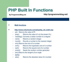 PHP Built In Functions
 Math functions
 http://www.w3schools.com/php/php_ref_math.asp
– pi() Returns the value of PI
– pow() Returns the value of x to the power of y
– rad2deg() Converts a radian number to a degree
– rand() Returns a random integer
– round() Rounds a number to the nearest integer
– sin() Returns the sine of a number
– sinh() Returns the hyperbolic sine of a number
– sqrt() Returns the square root of a number
– srand() Seeds the random number generator
– tan() Returns the tangent of an angle
– tanh()
– abs() Returns the absolute value of a number
By ProgrammerBlog.net http://programmerblog.net/
 