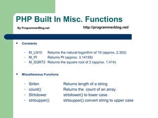 PHP Built In Misc. Functions
 Constants
– M_LN10 Returns the natural logarithm of 10 (approx. 2.302)
– M_PI Returns PI (approx. 3.14159)
– M_SQRT2 Returns the square root of 2 (approx. 1.414)
 Miscellaneous Functions
– Strlen Returns length of a string
– count() Returns the count of an array.
– Strtolower strtolower() to lower case.
– strtoupper() strtoupper() convert string to upper case
By ProgrammerBlog.net http://programmerblog.net/
 