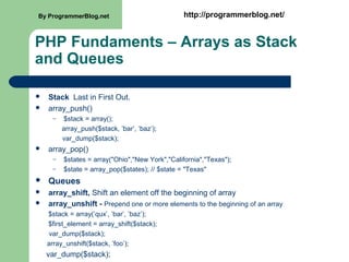 PHP Fundaments – Arrays as Stack
and Queues
 Stack Last in First Out.
 array_push()
– $stack = array();
array_push($stack, ’bar’, ’baz’);
var_dump($stack);
 array_pop()
– $states = array("Ohio","New York","California","Texas");
– $state = array_pop($states); // $state = "Texas"
 Queues
 array_shift, Shift an element off the beginning of array
 array_unshift - Prepend one or more elements to the beginning of an array
$stack = array(’qux’, ’bar’, ’baz’);
$first_element = array_shift($stack);
var_dump($stack);
array_unshift($stack, ’foo’);
var_dump($stack);
By ProgrammerBlog.net http://programmerblog.net/
 