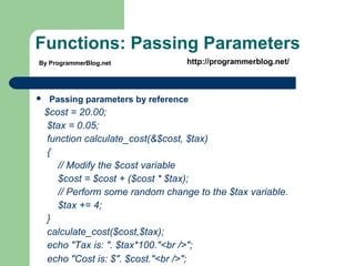 Functions: Passing Parameters
 Passing parameters by reference
$cost = 20.00;
$tax = 0.05;
function calculate_cost(&$cost, $tax)
{
// Modify the $cost variable
$cost = $cost + ($cost * $tax);
// Perform some random change to the $tax variable.
$tax += 4;
}
calculate_cost($cost,$tax);
echo "Tax is: ". $tax*100."<br />";
echo "Cost is: $". $cost."<br />";
By ProgrammerBlog.net http://programmerblog.net/
 