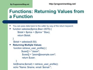 Functions: Returning Values from
a Function
 You can pass data back to the caller by way of the return keyword.
 function salestax($price,$tax=.0575) {
$total = $price + ($price * $tax);
return $total;
}
$total = salestax(6.50);
 Returning Multiple Values
function retrieve_user_profile() {
$user[] = "Jason";
$user[] = "jason@example.com";
return $user;
}
list($name,$email) = retrieve_user_profile();
echo "Name: $name, email: $email ";
By ProgrammerBlog.net http://programmerblog.net/
 