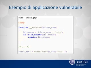 Esempio di applicazione vulnerabile
file: index.php
<?php
function __autoload($class_name)
{
$filename = $class_name . ".php";
if (file_exists($filename)) {
require $filename;
}
}
/* ... */
$user_data = unserialize($_GET['data']);
 