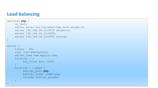 Load balancing
upstream php {
ip_hash;
server unix:/var/run/php5-fpm.sock weight=5;
server 192.168.56.12:9000 weight=2;
server 192.168.56.13:9000;
server 192.168.56.14:9000 backup;
}
server {
listen 80;
root /var/www/mysite;
server_name www.mysite.com;
location / {
try_files $uri =405;
}
location ~ .php$ {
fastcgi_pass php;
fastcgi_index index.php;
include fastcgi_params;
}
}
 