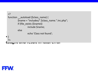 •Exceptions, thrown in __autoload cannot be
caught and result in fatal error
<?
function __autoload ($class_name) {
$name = "includes/".$class_name.".inc.php";
if (file_exists ($name))
include $name;
else
echo 'Class not found';
}
?>
 