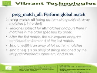 preg_matchpreg_match_all:_all: Perform Perform globalglobal matchmatch
int preg_match_all (string pattern, string subject, array
matches [, int order])
• Searches subject for all matches and puts them in
matches in the order specified by order.
• After the first match, the subsequent ones are
continued on from end of the last match.
• $matches[0] is an array of full pattern matches
• $matches[1] is an array of strings matched by the
first parenthesized subpattern, and so on.
 