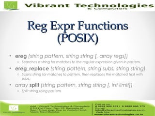 Reg Expr FunctionsReg Expr Functions
(POSIX)(POSIX)
• ereg (string pattern, string string [, array regs])
o Searches a string for matches to the regular expression given in pattern.
• ereg_replace (string pattern, string subs, string string)
o Scans string for matches to pattern, then replaces the matched text with
subs.
• array split (string pattern, string string [, int limit])
o Split string using pattern
 