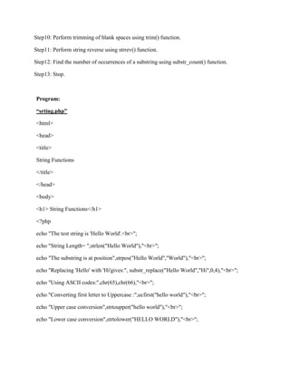 Step10: Perform trimming of blank spaces using trim() function.
Step11: Perform string reverse using strrev() function.
Step12: Find the number of occurrences of a substring using substr_count() function.
Step13: Stop.
Program:
“srting.php”
<html>
<head>
<title>
String Functions
</title>
</head>
<body>
<h1> String Functions</h1>
<?php
echo "The test string is 'Hello World'.<br>";
echo "String Length= ",strlen("Hello World"),"<br>";
echo "The substring is at position",strpos("Hello World","World"),"<br>";
echo "Replacing 'Hello' with 'Hi'gives:", substr_replace("Hello World","Hi",0,4),"<br>";
echo "Using ASCII codes:",chr(65),chr(66),"<br>";
echo "Converting first letter to Uppercase :",ucfirst("hello world"),"<br>";
echo "Upper case conversion",strtoupper("hello world"),"<br>";
echo "Lower case conversion",strtolower("HELLO WORLD"),"<br>";
 
