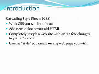 Introduction
Cascading Style Sheets (CSS).
 With CSS you will be able to:
 Add new looks to your old HTML
 Completely restyle a web site with only a few changes
to your CSS code
 Use the "style" you create on any web page you wish!

 