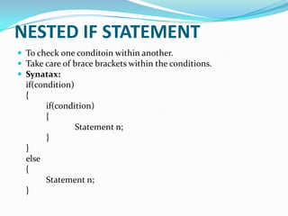 NESTED IF STATEMENT
 To check one conditoin within another.
 Take care of brace brackets within the conditions.
 Synatax:

if(condition)
{
if(condition)
{
Statement n;
}
}
else
{
Statement n;
}

 