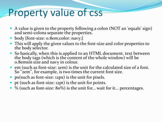 Property value of css
 A value is given to the property following a colon (NOT an 'equals' sign)








and semi-colons separate the properties.
body {font-size: 0.8em;color: navy;}
This will apply the given values to the font-size and color properties to
the body selector.
So basically, when this is applied to an HTML document, text between
the body tags (which is the content of the whole window) will be
0.8emsin size and navy in colour.
em (such as font-size: 2em) is the unit for the calculated size of a font.
So "2em", for example, is two times the current font size.
px(such as font-size: 12px) is the unit for pixels.
pt (such as font-size: 12pt) is the unit for points.
% (such as font-size: 80%) is the unit for... wait for it... percentages.

 