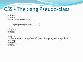 CSS - The :lang Pseudo-class
 <html>

<head>
<style type="text/css">
q:lang(no) {quotes: "~" "~"}
</style>
</head>
<body>
<p>Some text <q lang="no">A quote in a paragraph</q> Some
text.</p>
</body>
</html>

 