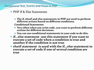Conditional Test, Events and Flows in PHP
 PHP If & Else Statements
 The if, elseif and else statements in PHP are used to perform

different actions based on different conditions.
Conditional Statements
 Very often when you write code, you want to perform different
actions for different decisions.
 You can use conditional statements in your code to do this.

 if...else statement -use this statement if you want to

execute a set of code when a condition is true and
another if the condition is not true
 elseif statement -is used with the if...else statement to
execute a set of code if one of several condition are
true

 