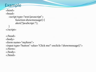 Example
<html>
<head>
<script type="text/javascript">
function showmessage() {
alert(“JavaScript !");
}
</script>
</head>
<body>
<form name="myform">
<input type="button" value="Click me!“ onclick="showmessage()">
</form>
</body>
</html>

 