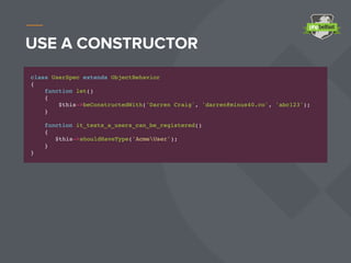 USE A CONSTRUCTOR
class UserSpec extends ObjectBehavior
{
function let()
{
$this->beConstructedWith('Darren Craig', 'darren@minus40.co', 'abc123');
}
function it_tests_a_users_can_be_registered()
{
$this->shouldHaveType('AcmeUser');
}
}
 