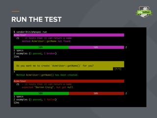 RUN THE TEST
$ vendor/bin/phpspec run
Acme/User
21 - it tests that it can return a name
method AcmeUser::getName not found.
50% 50% 2
1 specs
2 examples (1 passed, 1 broken)
11ms
Do you want me to create `AcmeUser::getName()` for you?
[Y/n]
Y
Method AcmeUser::getName() has been created.
Acme/User
21 - it tests that it can return a name
expected "Darren Craig", but got null.
50% 50% 2
1 specs
2 examples (1 passed, 1 failed)
12ms
 