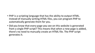• PHP is a scripting language that has the ability to output HTML.
Instead of manually writing HTML files, you can program PHP to
automatically generate them for you.
• Did you know that every page you see on this website is generated
from a single PHP script? This means that when a new page is added,
there’s no need to manually create an HTML file. The PHP script
generates it.
 