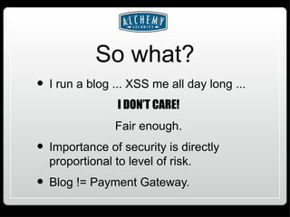 So what? I run a blog ... XSS me all day long ... I DON’T CARE! Fair enough. Importance of security is directly proportional to level of risk. Blog != Payment Gateway. 