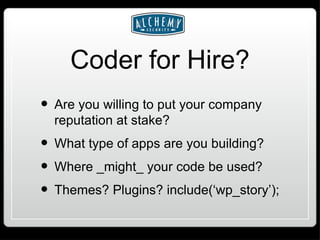 Coder for Hire? Are you willing to put your company reputation at stake? What type of apps are you building? Where _might_ your code be used? Themes? Plugins? include(‘wp_story’); 