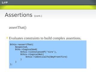 Assertions         (cont.)



 assertThat()

 Evaluates constraints to build complex assertions.
 $this->assertThat(
     $expected,
     $ths->logicalAnd(
         $this->isInstanceOf('tire'),
         $this->logicalNot(
             $this->identicalTo($myFrontTire)
         )
     )
 );
 