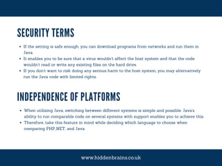 SECURITY TERMS
If the setting is safe enough, you can download programs from networks and run them in
Java.
It enables you to be sure that a virus wouldn't affect the host system and that the code
wouldn't read or write any existing files on the hard drive.
If you don't want to risk doing any serious harm to the host system, you may alternatively
run the Java code with limited rights.
INDEPENDENCE OF PLATFORMS
When utilizing Java, switching between different systems is simple and possible. Java's
ability to run comparable code on several systems with support enables you to achieve this.
Therefore, take this feature in mind while deciding which language to choose when
comparing PHP,.NET, and Java.
www.hiddenbrains.co.uk
 