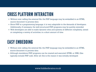 CROSS PLATFORM INTERACTION
Without ever calling the external file, the PHP language may be embedded in an HTML
source document to process data.
Since PHP is a programming language, it is very adaptable to the demands of developers.
Additionally, if necessary, the well-structured PHP programs may be quickly extended.
Web developers are able to make dynamic sites and systems of different complexity, aimed
at completing a variety of activities, in a short amount of time.
EASY EMBEDDING
Without ever calling the external file, the PHP language may be embedded in an HTML
source document to process data.
Although standalone PHP programs can be created and executed, HTML or XML files
typically include PHP code. After all, this is the reason it was initially developed.
www.hiddenbrains.co.uk
 
