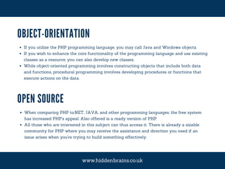 OBJECT-ORIENTATION
If you utilize the PHP programming language, you may call Java and Windows objects.
If you wish to enhance the core functionality of the programming language and use existing
classes as a resource, you can also develop new classes.
While object-oriented programming involves constructing objects that include both data
and functions, procedural programming involves developing procedures or functions that
execute actions on the data.
OPEN SOURCE
When comparing PHP to.NET, JAVA, and other programming languages, the free system
has increased PHP's appeal. Also offered is a ready version of PHP.
All those who are interested in this subject can thus access it. There is already a sizable
community for PHP where you may receive the assistance and direction you need if an
issue arises when you're trying to build something effectively.
www.hiddenbrains.co.uk
 