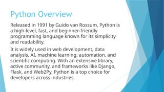 Python Overview
Released in 1991 by Guido van Rossum, Python is
a high-level, fast, and beginner-friendly
programming language known for its simplicity
and readability.
It is widely used in web development, data
analysis, AI, machine learning, automation, and
scientific computing. With an extensive library,
active community, and frameworks like Django,
Flask, and Web2Py, Python is a top choice for
developers across industries.
 