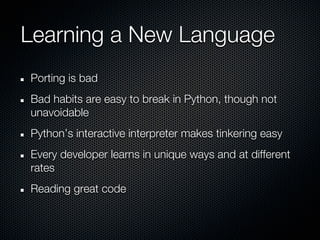 Learning a New Language
Porting is bad
Bad habits are easy to break in Python, though not
unavoidable
Python’s interactive interpreter makes tinkering easy
Every developer learns in unique ways and at different
rates
Reading great code
 
