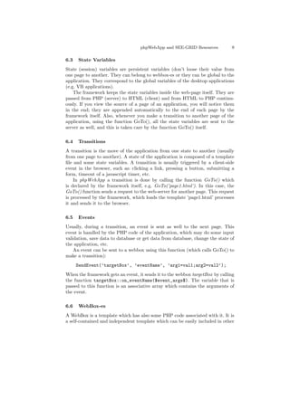 phpWebApp and SEE-GRID Resources           9

6.3   State Variables
State (session) variables are persistent variables (don’t loose their value from
one page to another. They can belong to webbox-es or they can be global to the
application. They correspond to the global variables of the desktop applications
(e.g. VB applications).
    The framework keeps the state variables inside the web-page itself. They are
passed from PHP (server) to HTML (client) and from HTML to PHP continu-
ously. If you view the source of a page of an application, you will notice them
in the end; they are appended automatically to the end of each page by the
framework itself. Also, whenever you make a transition to another page of the
application, using the function GoTo(), all the state variables are sent to the
server as well, and this is taken care by the function GoTo() itself.

6.4   Transitions
A transition is the move of the application from one state to another (usually
from one page to another). A state of the application is composed of a template
ﬁle and some state variables. A transition is usually triggered by a client-side
event in the browser, such as: clicking a link, pressing a button, submitting a
form, timeout of a javascript timer, etc.
    In phpWebApp a transition is done by calling the function GoTo() which
is declared by the framework itself, e.g. GoTo(’page1.html’). In this case, the
GoTo() function sends a request to the web-server for another page. This request
is processed by the framework, which loads the template ’page1.html’ processes
it and sends it to the browser.

6.5   Events
Usually, during a transition, an event is sent as well to the next page. This
event is handled by the PHP code of the application, which may do some input
validation, save data to database or get data from database, change the state of
the application, etc.
    An event can be sent to a webbox using this function (which calls GoTo() to
make a transition):
      SendEvent(’targetBox’, ’eventName’, ’arg1=val1;arg2=val2’);
When the framework gets an event, it sends it to the webbox targetBox by calling
the function targetBox::on_eventName($event_args$). The variable that is
passed to this function is an associative array which contains the arguments of
the event.

6.6   WebBox-es
A WebBox is a template which has also some PHP code associated with it. It is
a self-contained and independent template which can be easily included in other
 