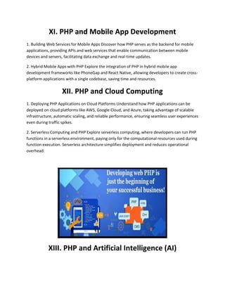 XI. PHP and Mobile App Development
1. Building Web Services for Mobile Apps Discover how PHP serves as the backend for mobile
applications, providing APIs and web services that enable communication between mobile
devices and servers, facilitating data exchange and real-time updates.
2. Hybrid Mobile Apps with PHP Explore the integration of PHP in hybrid mobile app
development frameworks like PhoneGap and React Native, allowing developers to create cross-
platform applications with a single codebase, saving time and resources.
XII. PHP and Cloud Computing
1. Deploying PHP Applications on Cloud Platforms Understand how PHP applications can be
deployed on cloud platforms like AWS, Google Cloud, and Azure, taking advantage of scalable
infrastructure, automatic scaling, and reliable performance, ensuring seamless user experiences
even during traffic spikes.
2. Serverless Computing and PHP Explore serverless computing, where developers can run PHP
functions in a serverless environment, paying only for the computational resources used during
function execution. Serverless architecture simplifies deployment and reduces operational
overhead.
XIII. PHP and Artificial Intelligence (AI)
 