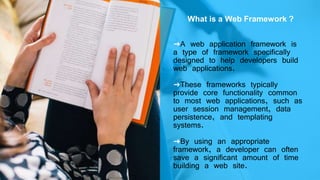 What is a Web Framework ?
➜A web application framework is
a type of framework specifically
designed to help developers build
web applications.
➜These frameworks typically
provide core functionality common
to most web applications, such as
user session management, data
persistence, and templating
systems.
➜By using an appropriate
framework, a developer can often
save a significant amount of time
building a web site.
 