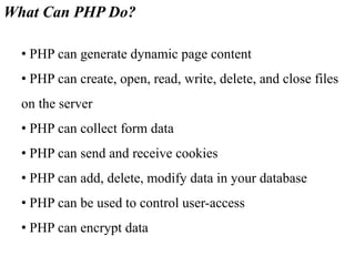 What Can PHP Do?
• PHP can generate dynamic page content
• PHP can create, open, read, write, delete, and close files
on the server
• PHP can collect form data
• PHP can send and receive cookies
• PHP can add, delete, modify data in your database
• PHP can be used to control user-access
• PHP can encrypt data
 