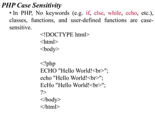 PHP Case Sensitivity
• In PHP, No keywords (e.g. if, else, while, echo, etc.),
classes, functions, and user-defined functions are case-
sensitive.
<!DOCTYPE html>
<html>
<body>
<?php
ECHO "Hello World!<br>";
echo "Hello World!<br>";
EcHo "Hello World!<br>";
?>
</body>
</html>
 