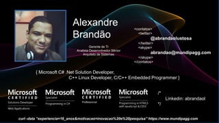 Alexandre
Brandão
{ Microsoft C# .Net Solution Developer,
C++ Linux Developer, C/C++ Embedded Programmer }
<contatos>
<twitter>
@abrandaolustosa
</twitter>
<skype>
abrandao@mundipagg.com
</skype>
</contatos>
Gerente de TI
Analista Desenvolvedor Sênior
Arquiteto de Sistemas
/*
Linkedin: abrandaol
*/
curl -data “experiencia=16_anos&motivacao=inovacao%20e%20pesquisa” https://www.mundipagg.com
 