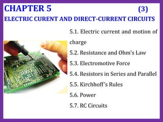 CHAPTER 5 (3)
ELECTRIC CURENT AND DIRECT-CURRENT CIRCUITS
5.1. Electric current and motion of
charge
5.2. Resistance and Ohm's Law
5.3. Electromotive Force
5.4. Resistors in Series and Parallel
5.5. Kirchhoff’s Rules
5.6. Power
5.7. RC Circuits
 
