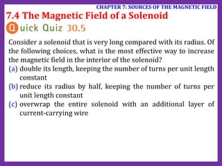 7.4 The Magnetic Field of a Solenoid
CHAPTER 7: SOURCES OF THE MAGNETIC FIELD
Consider a solenoid that is very long compared with its radius. Of
the following choices, what is the most effective way to increase
the magnetic field in the interior of the solenoid?
(a) double its length, keeping the number of turns per unit length
constant
(b) reduce its radius by half, keeping the number of turns per
unit length constant
(c) overwrap the entire solenoid with an additional layer of
current-carrying wire
 