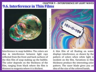 9.6. InterferenceinThinFilms
CHAPTER 9 – INTERFERENCE OF LIGHT WAVES
Interference in soap bubbles. The colors are
due to interference between light rays
reflected from the front and back surfaces of
the thin film of soap making up the bubble.
The color depends on the thickness of the
film, ranging from black where the film is
thinnest to magenta where it is thickest.
A thin film of oil floating on water
displays interference, as shown by the
pattern of colors when white light is
incident on the film. Variations in film
thickness produce the interesting color
pattern. The razor blade gives you an
idea of the size of the colored bands.
 