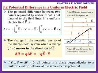  The potential difference between two
points separated by vector 𝑠 that is not
parallel to the field lines in a uniform
electric field 𝐸 is
 The change in the potential energy of
the charge–field system when a charge
𝒒 > 𝟎 moves in the direction of 𝑬:
𝚫𝑼 = 𝒒𝚫𝑽 = −𝒒𝑬 ∙ 𝒔
3.2 Potential Difference in a Uniform Electric Field
CHAPTER 3: ELECTRIC POTENTIAL
 If 𝑬 ⊥ 𝒔 → 𝜟𝑽 = 0: all points in a plane perpendicular to a
uniform electric field are at the same electric potential.
 