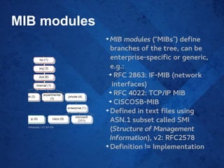 MIB modules
➔
MIB modules (“MIBs”) define
branches of the tree, can be
enterprise-specific or generic,
e.g.:
➔
RFC 2863: IF-MIB (network
interfaces)
➔
RFC 4022: TCP/IP MIB
➔
CISCOSB-MIB
➔
Defined in text files using
ASN.1 subset called SMI
(Structure of Management
Information), v2: RFC2578
➔
Definition != Implementation
Wikipedia / CC-BY-SA
 