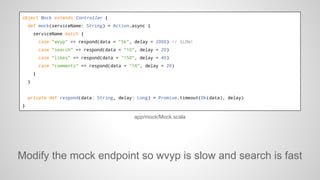 object Mock extends Controller {
def mock(serviceName: String) = Action.async {
serviceName match {
case "wvyp" => respond(data = "56", delay = 2000) // SLOW!
case "search" => respond(data = "10", delay = 20)
case "likes" => respond(data = "150", delay = 40)
case "comments" => respond(data = "14", delay = 20)
}
}

private def respond(data: String, delay: Long) = Promise.timeout(Ok(data), delay)
}

app/mock/Mock.scala

Modify the mock endpoint so wvyp is slow and search is fast

 